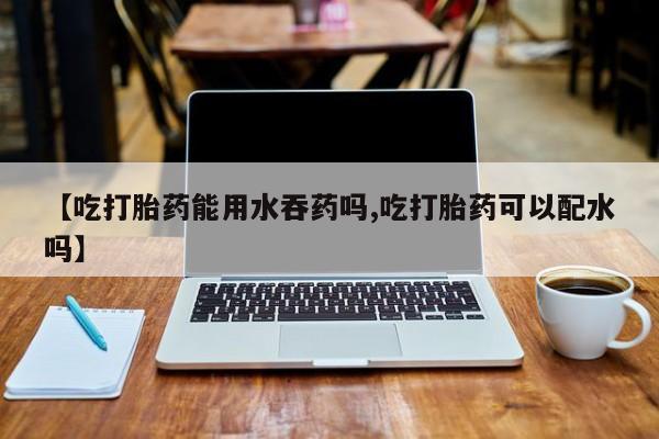 打胎药在线购买全国包邮【吃打胎药能用水吞药吗,吃打胎药可以配水吗】