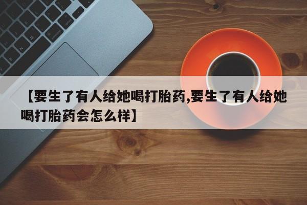 打胎药在线购买全国包邮【要生了有人给她喝打胎药,要生了有人给她喝打胎药会怎么样】