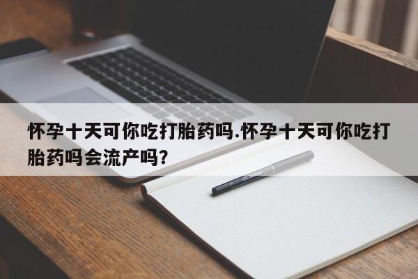 打胎药在线购买全国包邮怀孕十天可你吃打胎药吗.怀孕十天可你吃打胎药吗会流产吗？