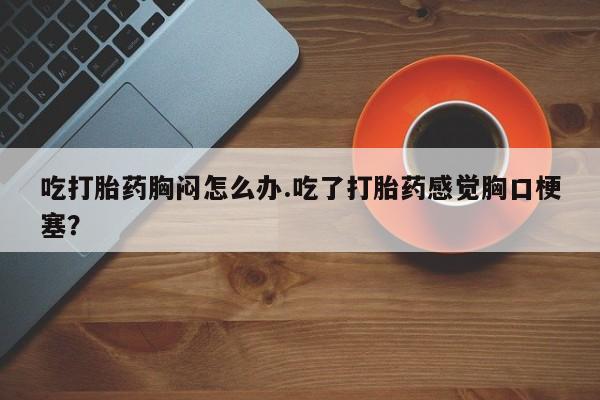 打胎药在线购买全国包邮吃打胎药胸闷怎么办.吃了打胎药感觉胸口梗塞？