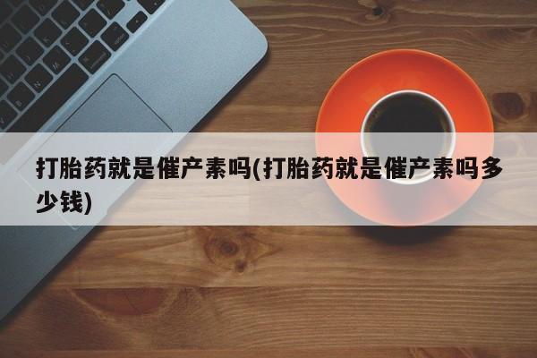 打胎药在线购买全国包邮打胎药就是催产素吗(打胎药就是催产素吗多少钱)