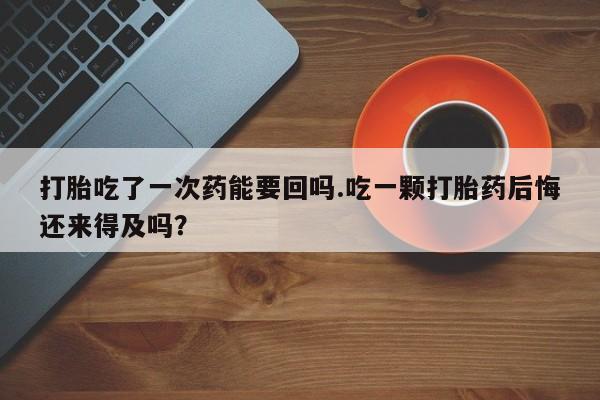 打胎药在线购买全国包邮打胎吃了一次药能要回吗.吃一颗打胎药后悔还来得及吗？