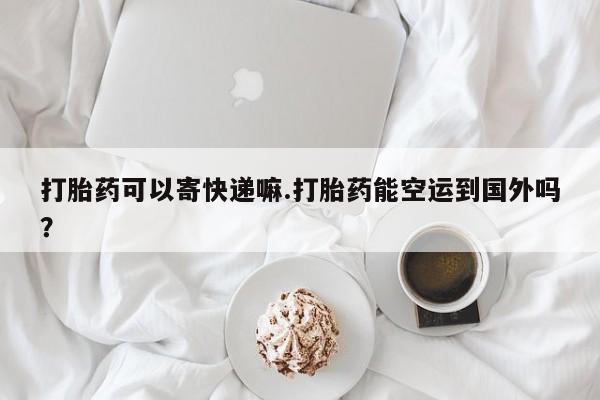 打胎药在线购买全国包邮打胎药可以寄快递嘛.打胎药能空运到国外吗？