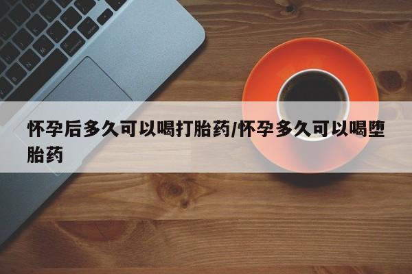 打胎药在线购买全国包邮怀孕后多久可以喝打胎药/怀孕多久可以喝堕胎药