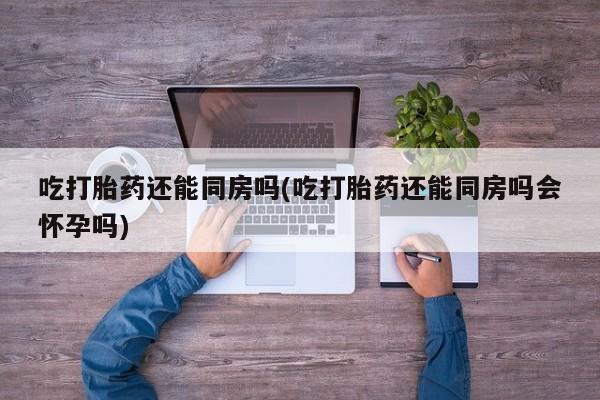 打胎药在线购买全国包邮吃打胎药还能同房吗(吃打胎药还能同房吗会怀孕吗)