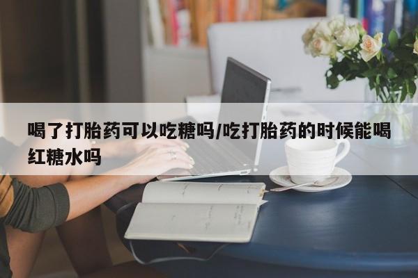 打胎药在线购买全国包邮喝了打胎药可以吃糖吗/吃打胎药的时候能喝红糖水吗