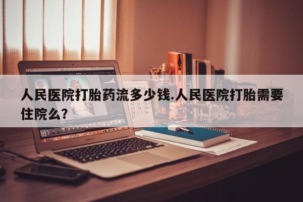打胎药在线购买全国包邮人民医院打胎药流多少钱.人民医院打胎需要住院么？