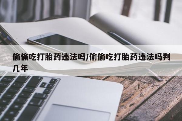 打胎药在线购买全国包邮偷偷吃打胎药违法吗/偷偷吃打胎药违法吗判几年