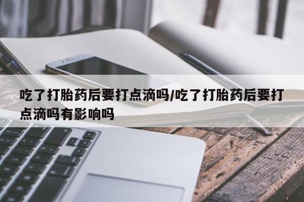 打胎药在线购买全国包邮吃了打胎药后要打点滴吗/吃了打胎药后要打点滴吗有影响吗