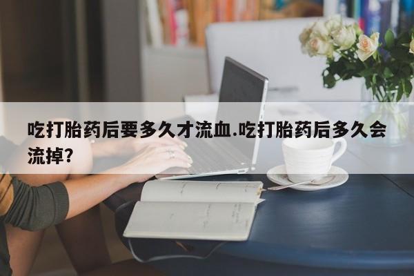 打胎药在线购买全国包邮吃打胎药后要多久才流血.吃打胎药后多久会流掉？