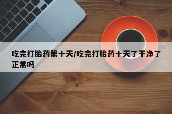 打胎药在线购买全国包邮吃完打胎药第十天/吃完打胎药十天了干净了正常吗