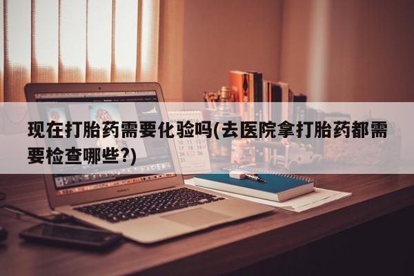 打胎药在线购买全国包邮现在打胎药需要化验吗(去医院拿打胎药都需要检查哪些?)