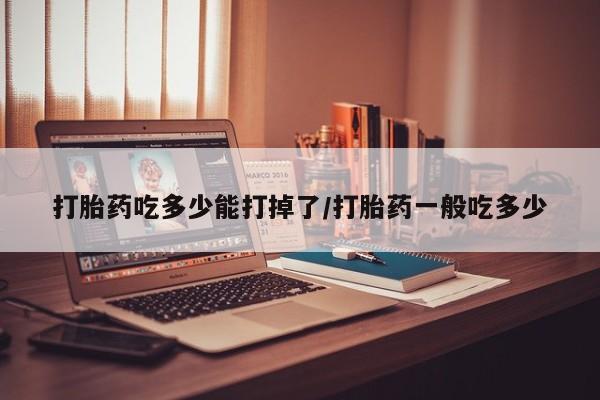 打胎药在线购买全国包邮打胎药吃多少能打掉了/打胎药一般吃多少