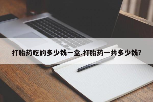 打胎药在线购买全国包邮打胎药吃的多少钱一盒.打胎药一共多少钱？