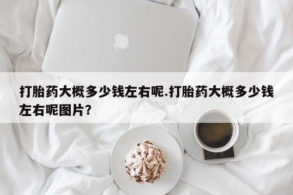 打胎药在线购买全国包邮打胎药大概多少钱左右呢.打胎药大概多少钱左右呢图片？