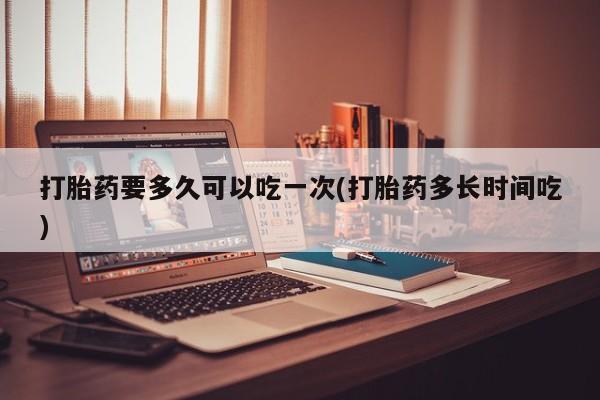 打胎药在线购买全国包邮打胎药要多久可以吃一次(打胎药多长时间吃)