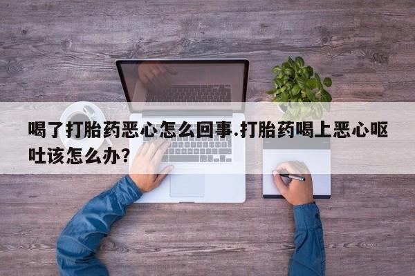 打胎药在线购买全国包邮喝了打胎药恶心怎么回事.打胎药喝上恶心呕吐该怎么办？