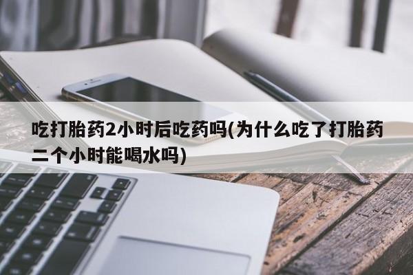 打胎药在线购买全国包邮吃打胎药2小时后吃药吗(为什么吃了打胎药二个小时能喝水吗)