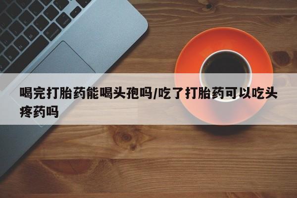 打胎药在线购买全国包邮喝完打胎药能喝头孢吗/吃了打胎药可以吃头疼药吗