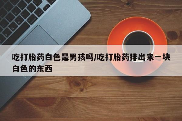 打胎药在线购买全国包邮吃打胎药白色是男孩吗/吃打胎药排出来一块白色的东西