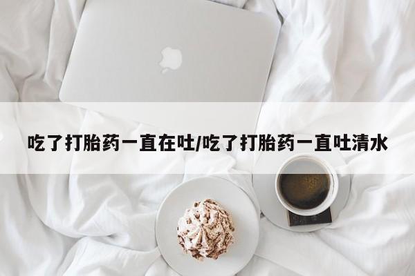 打胎药在线购买全国包邮吃了打胎药一直在吐/吃了打胎药一直吐清水