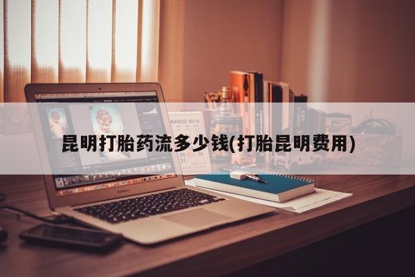 打胎药在线购买全国包邮昆明打胎药流多少钱(打胎昆明费用)