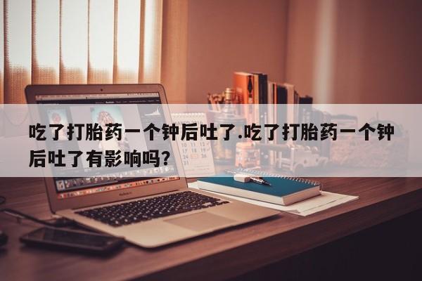 打胎药在线购买全国包邮吃了打胎药一个钟后吐了.吃了打胎药一个钟后吐了有影响吗？