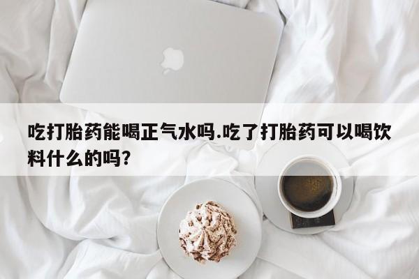 打胎药在线购买全国包邮吃打胎药能喝正气水吗.吃了打胎药可以喝饮料什么的吗？