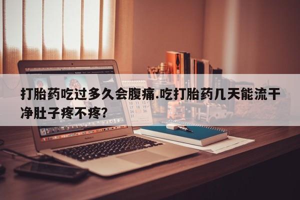 打胎药在线购买全国包邮打胎药吃过多久会腹痛.吃打胎药几天能流干净肚子疼不疼？