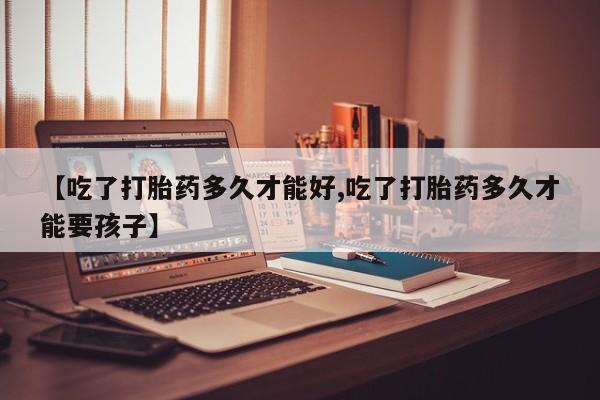 打胎药在线购买全国包邮【吃了打胎药多久才能好,吃了打胎药多久才能要孩子】