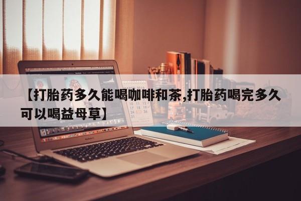 打胎药在线购买全国包邮【打胎药多久能喝咖啡和茶,打胎药喝完多久可以喝益母草】