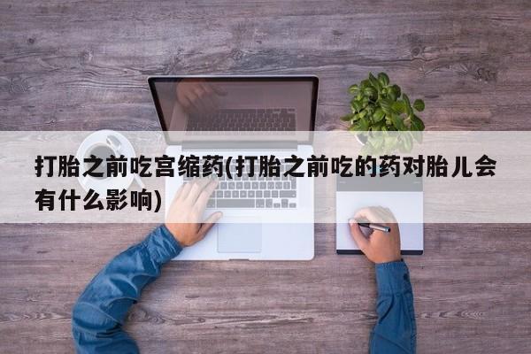 打胎药在线购买全国包邮打胎之前吃宫缩药(打胎之前吃的药对胎儿会有什么影响)