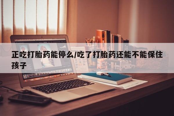 打胎药在线购买全国包邮正吃打胎药能停么/吃了打胎药还能不能保住孩子