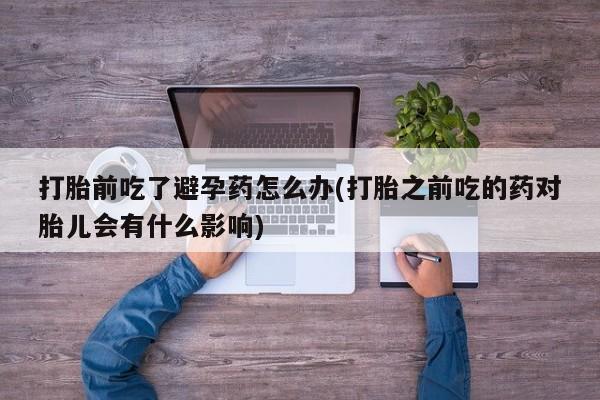 打胎药在线购买全国包邮打胎前吃了避孕药怎么办(打胎之前吃的药对胎儿会有什么影响)