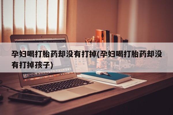 打胎药在线购买全国包邮孕妇喝打胎药却没有打掉(孕妇喝打胎药却没有打掉孩子)