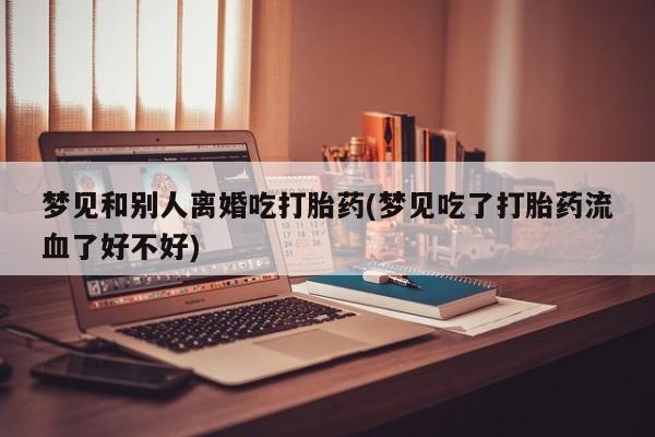 打胎药在线购买全国包邮梦见和别人离婚吃打胎药(梦见吃了打胎药流血了好不好)