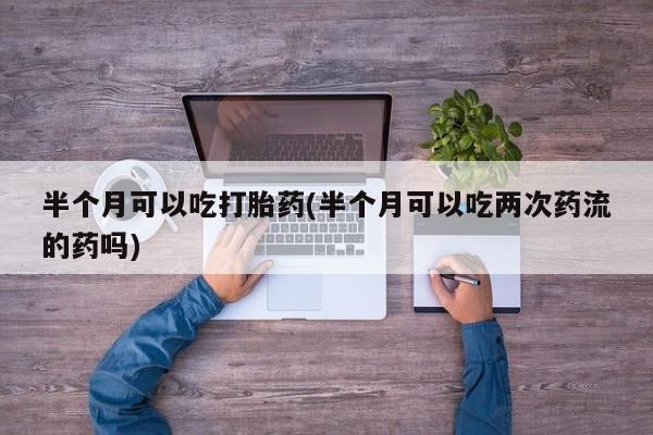 打胎药在线购买全国包邮半个月可以吃打胎药(半个月可以吃两次药流的药吗)