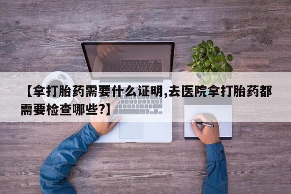 打胎药在线购买全国包邮【拿打胎药需要什么证明,去医院拿打胎药都需要检查哪些?】