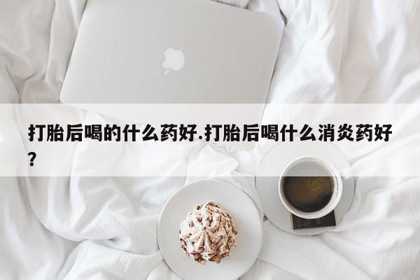 打胎药在线购买全国包邮打胎后喝的什么药好.打胎后喝什么消炎药好？