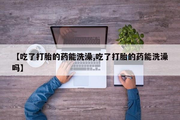 打胎药在线购买全国包邮【吃了打胎的药能洗澡,吃了打胎的药能洗澡吗】