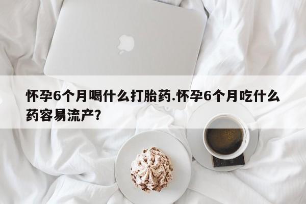 打胎药在线购买全国包邮怀孕6个月喝什么打胎药.怀孕6个月吃什么药容易流产？
