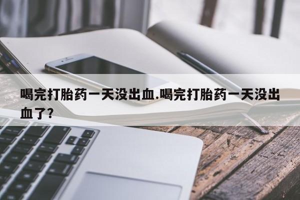 打胎药在线购买全国包邮喝完打胎药一天没出血.喝完打胎药一天没出血了？