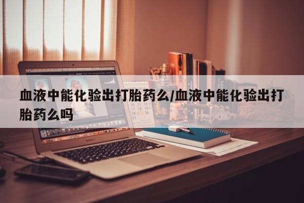打胎药在线购买全国包邮血液中能化验出打胎药么/血液中能化验出打胎药么吗