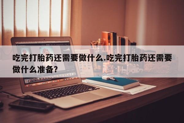 打胎药在线购买全国包邮吃完打胎药还需要做什么.吃完打胎药还需要做什么准备？