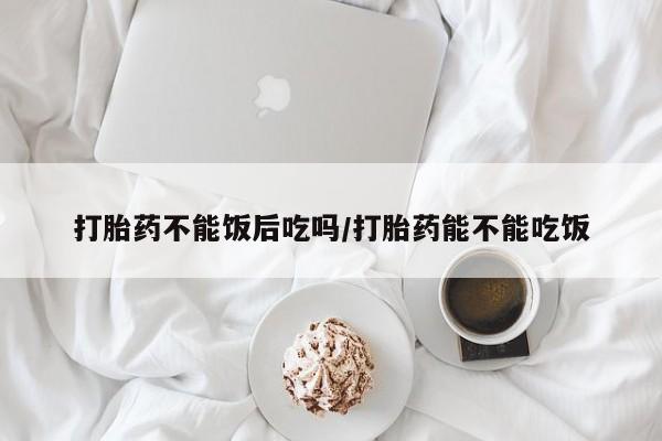 打胎药在线购买全国包邮打胎药不能饭后吃吗/打胎药能不能吃饭