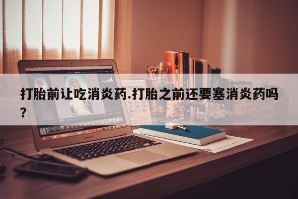 打胎药在线购买全国包邮打胎前让吃消炎药.打胎之前还要塞消炎药吗？