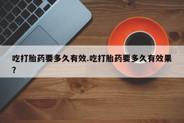 打胎药在线购买全国包邮吃打胎药要多久有效.吃打胎药要多久有效果？