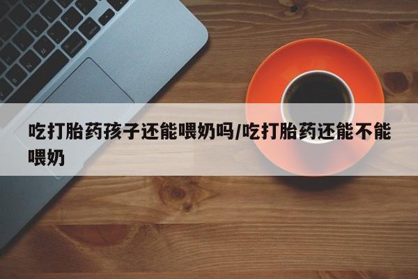 打胎药在线购买全国包邮吃打胎药孩子还能喂奶吗/吃打胎药还能不能喂奶