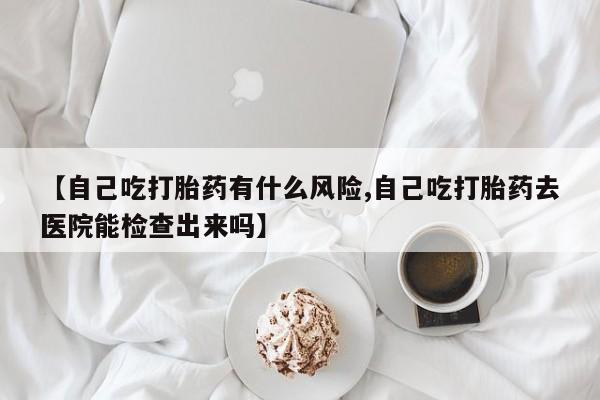 打胎药在线购买全国包邮【自己吃打胎药有什么风险,自己吃打胎药去医院能检查出来吗】