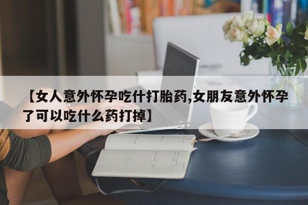 打胎药在线购买全国包邮【女人意外怀孕吃什打胎药,女朋友意外怀孕了可以吃什么药打掉】